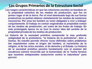 Los Grupos Primarios de la Estructura Social
Los rasgos características en que las relaciones sociales se basaban en
  la propiedad colectiva de los medios de producción, que fue en
  primer lugar el de la tierra. Por el nivel demasiado bajo de sus fuerza
  productivas no podían obtener aisladamente los medios de existencia
  necesarios. Por esos los hombre se veían obligados a vivir y trabajar
  conjuntamente. El trabajo en común engendraba la propiedad común
  de los medios de producción, así como de los frutos de trabajo. En
  esta prolongada época no se tuvo la menor idea del sentido de la
  propiedad privada de los medios de producción.
La historia de la sociedad primitiva comprende la mas profunda
  antigüedad de la prehistoria. “la historia de la prehistoria”, dice J.
  Comas. Su estudio permite ofrecer luces definidas sobre problemas
  tan inquietantes como el origen del hombre, el nacimiento de la
  religión, el de las artes sociales, el de derecho y el Estado. La historia
  de la sociedad primitiva penetra hondamente con el examen del
  escabroso camino recorrido por la humanidad, de la “lucha heroica
  que nuestros antepasados sostuvieron contra la naturaleza” para
  pervivir
 