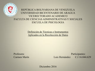 REPÚBLICA BOLIVARIANA DE VENEZUELA
UNIVERSIDAD BICENTENARIO DE ARAGUA
VICERECTORADO ACADEMICO
FACULTA DE CIENCIAS ADMINISTRATIVAS Y SOCIALES
ESCUELA DE PSICOLOGIA
Definición de Técnicas e Instrumentos
Aplicados en la Recolección de Datos
Profesora: Participantes:
Carmen Marín Luis Hernández C.I 16.044.629
Diciembre 2016
 