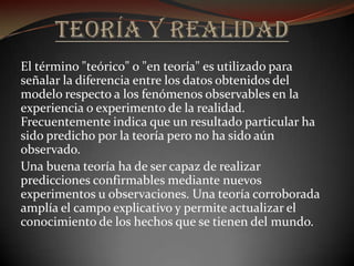 El término "teórico" o "en teoría" es utilizado para
señalar la diferencia entre los datos obtenidos del
modelo respecto a los fenómenos observables en la
experiencia o experimento de la realidad.
Frecuentemente indica que un resultado particular ha
sido predicho por la teoría pero no ha sido aún
observado.
Una buena teoría ha de ser capaz de realizar
predicciones confirmables mediante nuevos
experimentos u observaciones. Una teoría corroborada
amplía el campo explicativo y permite actualizar el
conocimiento de los hechos que se tienen del mundo.
 