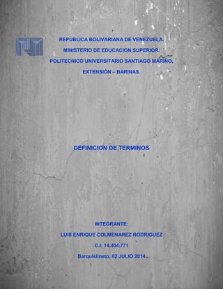 REPUBLICA BOLIVARIANA DE VENEZUELA.
MINISTERIO DE EDUCACION SUPERIOR.
POLITECNICO UNIVERSITARIO SANTIAGO MARIÑO,
EXTENSIÓN – BARINAS.
DEFINICION DE TERMINOS
INTEGRANTE:
LUIS ENRIQUE COLMENAREZ RODRIGUEZ
C.I: 14.404.771
Barquisimeto, 02 JULIO 2014
 