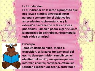 La Introducción
Es el indicador de la razón o propósito que
nos lleva a escribir. Serviría al lector
parapara comprender el objetivo los
antecedentes o circunstancias y la
extensión o alcance de la tesis o ideas
principales. También podrá sugerir cuál es
la organización del trabajo. Presentará la
tesis o idea principal

El Cuerpo
También llamado nudo, medio o
exposición, es la parte fundamental del
escrito tiene por misión cumplir con el
objetivo del escrito, cualquiera que sea:
informar, analizar, convencer, estimular,
solicitar, exponer una teoría, entretener.
 