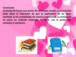 Conclusión
Conjunto de frases que ponen fin al trabajo escrito. La conclusión
debe dejar la impresión de que la explicación de las ideas
centrales se ha completado de manera intencional. La conclusión
es como un embudo invertido, es decir, con la parte más
estrecha al comienzo.
 