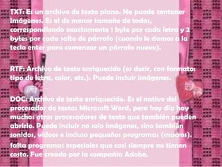 TXT: Es un archivo de texto plano. No puede contener
imágenes. Es el de menor tamaño de todos,
correspondiendo exactamente 1 byte por cada letra y 2
bytes por cada salto de párrafo (cuando le damos a la
tecla enter para comenzar un párrafo nuevo).

RTF: Archivo de texto enriquecido (es decir, con formato:
tipo de letra, color, etc.). Puede incluir imágenes.

DOC: Archivo de texto enriquecido. Es el nativo del
procesador de textos Microsoft Word, pero hoy día hay
muchos otros procesadores de texto que también pueden
abrirlo. Puede incluir no solo imágenes, sino también
sonidos, vídeos e incluso pequeños programas (macros).
falta programas especiales que casi siempre no tienen
costo. Fue creado por la compañía Adobe.
 