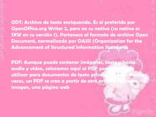 ODT: Archivo de texto enriquecido. Es el preferido por
OpenOffice.org Writer 2, pero no su nativo (su nativo es
SXW en su versión 1). Pertenece al formato de archivo Open
Document, normalizado por OASIS (Organization for the
Advancement of Structured Information Standards

PDF: Aunque puede contener imágenes, texto y hasta
audio y vídeo, colocamos aquí al PDF porque se suele
utilizar para documentos de texto principalmente. Muchas
veces, un PDF se crea a partir de otro archivo (de texto, de
imagen, una página web
 