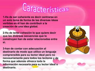 1-Ha de ser coherente es decir centrarse en
un solo tema de forma de las diversas ideas
vertidas en él han de contribuir a la
creación de una idea global.

2-Ha de tener cohesión lo que quiere decir
que las diversas secuencias que lo
construyen han de estar relacionadas entre
si.

3-han de contar con adecuación al
destinario de modo que utilice un lenguaje
comprensible para su lector ideal pero no
necesariamente para todos los lectores y de
forma que además ofrezca toda la
información necesaria para su lector ideal o
destinario.
 
