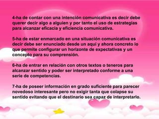 4-ha de contar con una intención comunicativa es decir debe
querer decir algo a alguien y por tanto el uso de estrategias
para alcanzar eficacia y eficiencia comunicativa.

5-ha de estar enmarcado en una situación comunicativa es
decir debe ser enunciado desde un aquí y ahora concreto lo
que permite configurar un horizonte de expectativas y un
concepto para su comprensión.

6-ha de entrar en relación con otros textos o teneros para
alcanzar sentido y poder ser interpretado conforme a una
serie de competencias.

7-ha de poseer información en grado suficiente para parecer
novedoso interesante pero no exigir tanta que colapse su
sentido evitando que el destinario sea capaz de interpretarlo.
 