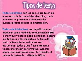 Textos científicos: son los que se producen en
el contexto de la comunidad científica, con la
intención de presentar o demostrar los
avances producidos por la investigación.

Textos administrativos: son aquellos que se
producen como medio de comunicación entre
el individuo y determinada institución, o entre
instituciones, y los individuos. Se trata de
textos altamente formalizados, con
estructuras rígidas y que frecuentemente
tienen unafuncion performativa. Géneros
administrativos típicos son el Certificado, el
saludo, la Instancia o el Boletín Oficial.
 