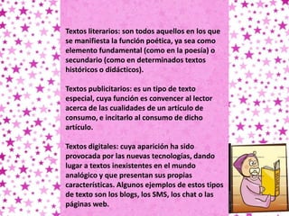 Textos literarios: son todos aquellos en los que
se manifiesta la función poética, ya sea como
elemento fundamental (como en la poesía) o
secundario (como en determinados textos
históricos o didácticos).

Textos publicitarios: es un tipo de texto
especial, cuya función es convencer al lector
acerca de las cualidades de un artículo de
consumo, e incitarlo al consumo de dicho
artículo.

Textos digitales: cuya aparición ha sido
provocada por las nuevas tecnologías, dando
lugar a textos inexistentes en el mundo
analógico y que presentan sus propias
características. Algunos ejemplos de estos tipos
de texto son los blogs, los SMS, los chat o las
páginas web.
 