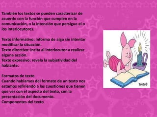 También los textos se pueden caracterizar de
acuerdo con la función que cumplen en la
comunicación, o la intención que persigue el o
los interlocutores.

Texto informativo: informa de algo sin intentar
modificar la situación.
Texto directivo: incita al interlocutor a realizar
alguna acción.
Texto expresivo: revela la subjetividad del
hablante.

Formatos de texto
Cuando hablamos del formato de un texto nos
estamos refiriendo a las cuestiones que tienen
que ver con el aspecto del texto, con la
presentación del documento.
Componentes del texto
 