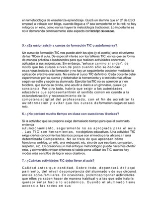 en lametodología de enseñanza-aprendizaje. Quizá un alumno que en 2º de ESO
empezó a trabajar con blogs, cuando llegue a 4º sea competente en la red; no hay
milagros en esto, como no los hayen la metodología tradicional. Lo importante es
no ir demorando continuamente este aspecto contodo tipo de excusas.

5.- ¿Es mejor asistir a cursos de formación TIC o autoformarse?
Un curso de formación TIC nos puede abrir los ojos (y el apetito) ante el universo
de las TICen el aula. De especial interés son los talleres TIC, en los que se forma
de manera práctica a losdocentes para que realicen actividades concretas
aplicadas a sus asignaturas. Sin embargo, “sehace camino al andar”, de
modo que los cursos sirven de poco cuando sólo se dedican
esashoras lectivas a la formación y no hay un seguimiento posterior mediante la
aplicación efectiva enel aula. No existe el curso TIC definitivo: Cada docente debe
experimentar por su cuenta y debehallar la herramienta y el método más eficaz
según su estilo y según su alumnado. Ejercitar lasTIC no es aprender a ir en
bicicleta, que nunca se olvida, sino acudir a diario a un gimnasio, queexige
constancia. Por otro lado, habría que exigir a las autoridades
educativas que aplicasentambién el sentido común en cuanto a la
estandarización y reconocimiento de la
competenciad i g i t a l d e l p r o f e s o r a d o , c o n e l f i n d e a c r e d i t a r l a
a u t o f o r m a c i ó n y e v i t a r q u e l o s c u r s o s d e formación caigan en saco
roto.
6.- ¿No perderé mucho tiempo en clase con cuestiones técnicas?
Si la actividad que se propone exige demasiado tiempo para que el alumnado
entienda
suf u n c i o n a m i e n t o , s e g u r a m e n t e n o e s a p r o p i a d a p a r a e l a u l a
. L a s T I C s o n h e r r a m i e n t a s , n o objetivos educativos. Una actividad TIC
exige ciertos conocimientos técnicos porque son el mediopara alcanzar una
determinada Competencia. No se trata de que aprendan cómo
funciona unblog, un wiki, una webquest, etc. sino de que escriban, compartan,
respeten, etc. En ocasiones,un mal enfoque metodológico puede hacernos olvidar
esto, y convendría revisar entonces si valela pena utilizar las TIC cuando hay
modos más sencillos de lograr esos objetivos.
7.- ¿Cuántas actividades TIC debo llevar al aula?
Calidad antes que cantidad. Sobre todo, dependerá del equi
p a m i e n t o , d e l n i v e l d e competencia del alumnado y de sus circunst
ancias socio-familiares. En ocasiones, podemosproponer actividades
que ellos ya saben hacer de manera habitual y a las que sólo habría
quer e o r i e n t a r h a c i a l o a c a d é m i c o . C u a n d o e l a l u m n a d o t i e n e
acceso a las redes en sus

 