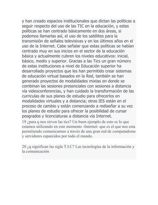 y han creado espacios institucionales que dictan las políticas a
seguir respecto del uso de las TIC en la educación, y estas
políticas se han centrado básicamente en dos áreas, si
podemos llamarlas así, el uso de los satélites para la
transmisión de señales televisivas y en los últimos años en el
uso de la Internet. Cabe señalar que estas políticas se habían
centrado muy en sus inicios en el sector de la educación
básica y actualmente cubren los niveles educativos: inicial,
básico, medio y superior. Gracias a las Tics un gran número
de estas instituciones a nivel de Educación superior ha
desarrollado proyectos que les han permitido crear sistemas
de educación virtual basados en la Red, también se han
generado proyectos de modalidades mixtas en donde se
combinan las sesiones presenciales con sesiones a distancia
vía videoconferencias, y han cuidado la transformación de las
curriculas de sus planes de estudio para ofrecerlos en
modalidades virtuales y a distancia; otras IES están en el
proceso de cambio y están comenzando a rediseñar a su vez
los planes de estudio para ofrecer la posibilidad de cursar
posgrados y licenciaturas a distancia vía Internet.
19 ¿para q nos sirven las tics? Un buen ejemplo de esto es lo que
estamos utilizando en este momento -Internet- que es el que nos esta
permitiendo comunicarnos a través de una gran red de computadoras
y servidores esparcidos por todo el mundo.
20 ¿q significan las sigla T.I.C? Las tecnologías de la información y
la comunicación

 