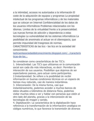 a la intimidad, accesos no autorizados a la información El
coste de la adquisición de equipos y programas La propiedad
intelectual de los programas informáticos y de los materiales
que se colocan en Internet Confidencialidad de los datos de
los usuarios informáticos Problemas relacionados con los
idiomas. Limites de la virtualidad frente a la presencialidad.
Las nuevas formas de adicción y dependencia a estas
tecnologías La vulnerabilidad de los sistemas informáticos La
posibilidad de anonimato al actuar en el ciberespacio, que
permite impunidad del trasgresos de normas.
CARACTERISTICAS de las tics - las tics en la sociedad del
conocimiento
lasticsenlasociedaddelconocimiento.blogspot.com/.../caracteris
ticas-de-las...
Se consideran como características de las TIC’s:
1. Interactividad: Las TIC’s que utilizamos en la comunicación
social son cada día más interactivas, es decir: Permiten la
interacción de sus usuarios. Posibilitan que dejemos de ser
espectadores pasivos, para actuar como participantes.
2.Instantaneidad: Se refiere a la posibilidad de recibir
información en buenas condiciones técnicas en un espacio de
tiempo muy reducido, casi de manera instantánea.
3. Interconexión: De la misma forma, casi que
instantáneamente, podemos acceder a muchos bancos de
datos situados a kilómetros de distancia física, podemos
visitar muchos sitios o ver y hablar con personas que estén al
otro lado del planeta, gracias a la interconexión de las
tecnologías de imagen y sonido.
4. Digitalización: La característica de la digitalización hace
referencia a la transformación de la informaciónn analógica en
códigos numéricos, lo que favorece la transmisión de diversos

 