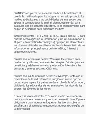 ¿lasNTICSson partes de la ciencia medica ? Actualmente el
uso de la multimedia permite integrar en un solo producto los
medios audiovisuales y las posibilidades de interacción que
aporta la computadora, lo cual, si bien puede ser útil para
cualquier tipo de software educativo, lo es especialmente para
el que se desarrolla para disciplinas médicas
¿Diferencias entre Tic´s y Ntic´s? (TIC, TICs o bien NTIC para
Nuevas Tecnologías de la Información y de la Comunicación o
IT para « InformationTechnology ») agrupan los elementos y
las técnicas utilizadas en el tratamiento y la transmisión de las
informaciones, principalmente de informática, Internet y
telecomunicaciones.
¿cuales son la ventajas de tics? Ventajas Incremento en la
producción y difusión de nuevas tecnologías. Brindar grandes
beneficios y adelantos en salud y educación Potenciar a las
personas y actores sociales, ONG, etc.,
¿cuales son las desventajas de tics?Desventajas Junto con el
crecimiento de la red Internet ha surgido un nuevo tipo de
pobreza que separa los países en desarrollo de la información,
dividiendo los educandos de los analfabetos, los ricos de los
pobres, los jóvenes de los viejos,
¿ para q sirven las tics? las TICs como medio de enseñanza,
que a ayudado a pensar así y como el desarrollo tecnológico a
obligando a crear nuevos enfoques en las teorías sobre la
enseñanza y el aprendizaje usando las nuevas tecnologías de
la información

 