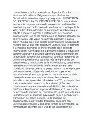 mantenimiento de los ordenadores. Supeditación a los
sistemas informáticos. Exigen una mayor dedicación.
Necesidad de actualizar equipos y programas. IMPORTANCIA
DE LAS TICS EN LA EDUCACION SUPERIOR En una sociedad
la educación superior es uno de los motores de desarrollo
económico y uno de los polos de la educación a lo largo de la
vida, en las últimas décadas ha aumentado la población que
solicita o requiere ingresar a instituciones de educación
superior como uno de los caminos que le permite ascender en
el nivel social. Esta visión nos permite entender el nuevo
orden mundial en el que deberá desarrollarse la educación de
nuestro país ya que ésta constituirá un factor que le permitirá
a Venezuela insertarse de mejor manera en el contexto
internacional. A principios de la presente década la educación
superior abierta y a distancia cobró una nueva dimensión en
la educación superior por el potencial que ésta representa en
un mundo que reconoce cada vez más la importancia del
conocimiento y la utilización de la alta tecnología, dando como
resultado una ampliación de la oferta educativa en esta
modalidad. Una vez que se ha puesto en marcha este proceso
de innovación tecnológica de la educación superior es
importante considerar que ya no se puede dar marcha atrás
como país, es necesario que se desarrollen sistemas
educativos que aprovechen al máximo las TIC, y que permitan
a Venezuela estar presente en la sociedad global que
requerirá respuesta a necesidades distintas a las hasta ahora
existentes. La educación superior del futuro será una puerta
de acceso a la sociedad del conocimiento, quizá la puerta más
importante por su situación privilegiada para la generación y
transmisión del saber humano. En la sociedad del
conocimiento, la universidad tradicional coexistirá con
universidades virtuales y con otras formas de universidad. La
formación de docentes en el uso de las Tecnologías de

 