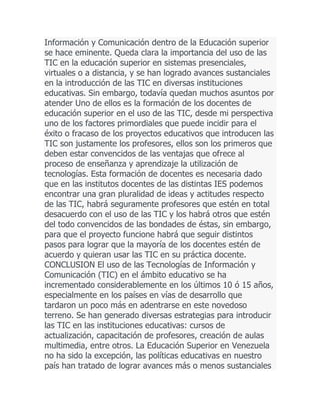 Información y Comunicación dentro de la Educación superior
se hace eminente. Queda clara la importancia del uso de las
TIC en la educación superior en sistemas presenciales,
virtuales o a distancia, y se han logrado avances sustanciales
en la introducción de las TIC en diversas instituciones
educativas. Sin embargo, todavía quedan muchos asuntos por
atender Uno de ellos es la formación de los docentes de
educación superior en el uso de las TIC, desde mi perspectiva
uno de los factores primordiales que puede incidir para el
éxito o fracaso de los proyectos educativos que introducen las
TIC son justamente los profesores, ellos son los primeros que
deben estar convencidos de las ventajas que ofrece al
proceso de enseñanza y aprendizaje la utilización de
tecnologías. Esta formación de docentes es necesaria dado
que en las institutos docentes de las distintas IES podemos
encontrar una gran pluralidad de ideas y actitudes respecto
de las TIC, habrá seguramente profesores que estén en total
desacuerdo con el uso de las TIC y los habrá otros que estén
del todo convencidos de las bondades de éstas, sin embargo,
para que el proyecto funcione habrá que seguir distintos
pasos para lograr que la mayoría de los docentes estén de
acuerdo y quieran usar las TIC en su práctica docente.
CONCLUSION El uso de las Tecnologías de Información y
Comunicación (TIC) en el ámbito educativo se ha
incrementado considerablemente en los últimos 10 ó 15 años,
especialmente en los países en vías de desarrollo que
tardaron un poco más en adentrarse en este novedoso
terreno. Se han generado diversas estrategias para introducir
las TIC en las instituciones educativas: cursos de
actualización, capacitación de profesores, creación de aulas
multimedia, entre otros. La Educación Superior en Venezuela
no ha sido la excepción, las políticas educativas en nuestro
país han tratado de lograr avances más o menos sustanciales

 