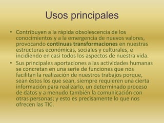 Usos principalesContribuyen a la rápida obsolescencia de los conocimientos y a la emergencia de nuevos valores, provocando continuas transformaciones en nuestras estructuras económicas, sociales y culturales, e incidiendo en casi todos los aspectos de nuestra vida. Sus principales aportaciones a las actividades humanas se concretan en una serie de funciones que nos facilitan la realización de nuestros trabajos porque, sean éstos los que sean, siempre requieren una cierta información para realizarlo, un determinado proceso de datos y a menudo también la comunicación con otras personas; y esto es precisamente lo que nos ofrecen las TIC.