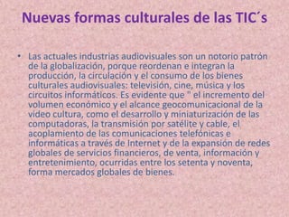 Nuevas formas culturales de las TIC´sLas actuales industrias audiovisuales son un notorio patrón de la globalización, porque reordenan e integran la producción, la circulación y el consumo de los bienes culturales audiovisuales: televisión, cine, música y los circuitos informáticos. Es evidente que " el incremento del volumen económico y el alcance geocomunicacional de la video cultura, como el desarrollo y miniaturización de las computadoras, la transmisión por satélite y cable, el acoplamiento de las comunicaciones telefónicas e informáticas a través de Internet y de la expansión de redes globales de servicios financieros, de venta, información y entretenimiento, ocurridas entre los setenta y noventa, forma mercados globales de bienes.