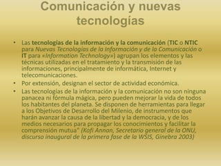 Comunicación y nuevas tecnologíasLas tecnologías de la información y la comunicación (TIC o NTIC para Nuevas Tecnologías de la Información y de la Comunicación o IT para «InformationTechnology») agrupan los elementos y las técnicas utilizadas en el tratamiento y la transmisión de las informaciones, principalmente de informática, Internet y telecomunicaciones.Por extensión, designan el sector de actividad económica.Las tecnologías de la información y la comunicación no son ninguna panacea ni fórmula mágica, pero pueden mejorar la vida de todos los habitantes del planeta. Se disponen de herramientas para llegar a los Objetivos de Desarrollo del Milenio, de instrumentos que harán avanzar la causa de la libertad y la democracia, y de los medios necesarios para propagar los conocimientos y facilitar la comprensión mutua" (Kofi Annan, Secretario general de la ONU, discurso inaugural de la primera fase de la WSIS, Ginebra 2003)