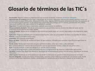 Glosario de términos de las TIC´sAcumulador: Registro (usado en programación) que acumula resultados. El mismo término en Wikipedia. Administrador de archivos (File Manager o Manejador de Archivos): Aplicación utilizada para facilitar distintas tareas con archivos como la copia, eliminación, movimiento entre otras. Algunos administradores de archivos permiten la asociación de las extensiones de los archivos con las aplicaciones preparados para trabajar con los mismos, permitiendo abrir, editar , reproducir, modificar, etc. cada archivo con la aplicación asociada. Algoritmo: Procedimiento lógico-matemático, aplicado para resolver un problema. Almacenamiento aleatorio: Método de almacenamiento que permite el acceso directo a los datos sin pasar por los anteriores, lo cual reporta una mayor rapidez. Ancho de banda: Medida de la cantidad de información que puede pasar por una vía, expresada en bits/segundo (o algún múltiplo). Aplicación: Programa diseñado para una determinada función, como los procesadores de texto o las planillas de cálculo. Archivo: Conjunto de datos relacionados. Assembler: Ver Lenguaje ensambladorBanco de datos: Colección de archivos de datos, de tipo histórico, utilizados para consultas específicas de algún tema en particular. Banda ancha: Técnica para transmitir una gran cantidad de datos, como voz y video, a alta velocidad. Bus: Caminos eléctricos internos de la computadora por los que transitan señales o datos de una parte a otra. Byte: Conjunto de 8 bits usado para designar un caracter, letra o número. C: Lenguaje de programación usado principalmente para la programación de sistemas o sofisticadas aplicaciones. CD-ROM (Compact Disc Read-OnlyMemory): Tecnología de almacenamiento óptico sólo de lectura, utilizada por los discos compactos. Ciberespacio: Mundo de las computadoras en red donde se interactúa sin presencia física de quienes los controlan. Circuito integrado: Circuito electrónico miniaturizado, capaz de realizar todas las funciones de uno convencional. Puede contener numerosos transistores, diodos, condensadores y resistencias que se fabrican y colocan en un simple chip. 