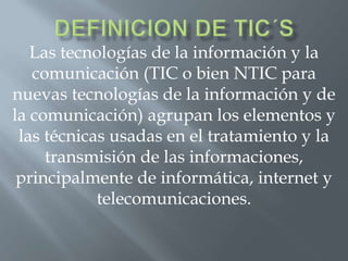Las tecnologías de la información y la
comunicación (TIC o bien NTIC para
nuevas tecnologías de la información y de
la comunicación) agrupan los elementos y
las técnicas usadas en el tratamiento y la
transmisión de las informaciones,
principalmente de informática, internet y
telecomunicaciones.

 