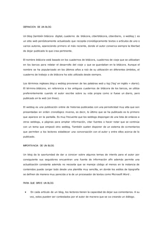 DEFINICION DE UN BLOG
Un blog (también bitácora digital, cuaderno de bitácora, ciberbitácora, ciberdiario, o weblog ) es
un sitio web periódicamente actualizado que recopila cronológicamente textos o artículos de uno o
varios autores, apareciendo primero el más reciente, donde el autor conserva siempre la libertad
de dejar publicado lo que crea pertinente.
El nombre bitácora está basado en los cuadernos de bitácora, cuadernos de viaje que se utilizaban
en los barcos para relatar el desarrollo del viaje y que se guardaban en la bitácora. Aunque el
nombre se ha popularizado en los últimos años a raíz de su utilización en diferentes ámbitos, el
cuaderno de trabajo o de bitácora ha sido utilizado desde siempre.
Los términos ingleses blog y weblog provienen de las palabras web y log (‘log’ en inglés = diario).
El término bitácora, en referencia a los antiguos cuadernos de bitácora de los barcos, se utiliza
preferentemente cuando el autor escribe sobre su vida propia como si fuese un diario, pero
publicado en la web (en línea).
El weblog es una publicación online de historias publicadas con una periodicidad muy alta que son
presentadas en orden cronológico inverso, es decir, lo último que se ha publicado es lo primero
que aparece en la pantalla. Es muy frecuente que los weblogs dispongan de una lista de enlaces a
otros weblogs, a páginas para ampliar información, citar fuentes o hacer notar que se continúa
con un tema que empezó otro weblog. También suelen disponer de un sistema de co mentarios
que permiten a los lectores establecer una conversación con el autor y entre ellos acerca de lo
publicado.
IMPORTANCIA DE UN BLOG
Un blog da la oportunidad de dar a conocer sobre algunos temas de interés para el autor por
consiguiente sus seguidores encuentran una fuente de información afín además permite una
actualización constante además no necesita que se maneje código al menos en la instancia de
contenidos puede cargar todo desde una plantilla muy sencilla, en donde los estilos de tipografía
se definen de manera muy parecida a la de un procesador de textos como Microsoft Word .
PARA QUE SIRVE UN BLOG
 En cada artículo de un blog, los lectores tienen la capacidad de dejar sus comentarios. A su
vez, estos pueden ser contestados por el autor de manera que se va creando un diálogo.
 