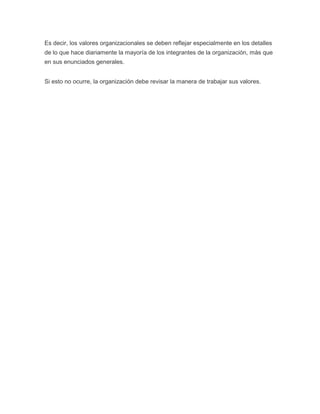 Es decir, los valores organizacionales se deben reflejar especialmente en los detalles
de lo que hace diariamente la mayoría de los integrantes de la organización, más que
en sus enunciados generales.
Si esto no ocurre, la organización debe revisar la manera de trabajar sus valores.

 