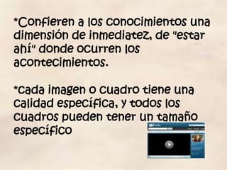*Confieren a los conocimientos una
dimensión de inmediatez, de "estar
ahí" donde ocurren los
acontecimientos.
*cada imagen o cuadro tiene una
calidad específica, y todos los
cuadros pueden tener un tamaño
específico