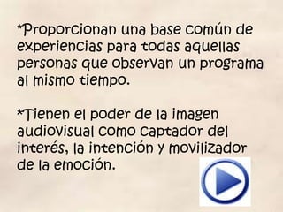 *Proporcionan una base común de
experiencias para todas aquellas
personas que observan un programa
al mismo tiempo.

*Tienen el poder de la imagen
audiovisual como captador del
interés, la intención y movilizador
de la emoción.
 