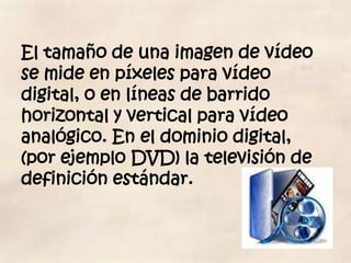 El tamaño de una imagen de vídeo
se mide en píxeles para vídeo
digital, o en líneas de barrido
horizontal y vertical para vídeo
analógico. En el dominio digital,
(por ejemplo DVD) la televisión de
definición estándar.
 