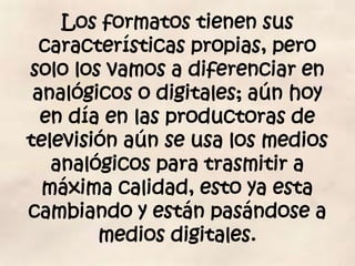 Los formatos tienen sus
  características propias, pero
solo los vamos a diferenciar en
 analógicos o digitales; aún hoy
  en día en las productoras de
televisión aún se usa los medios
   analógicos para trasmitir a
  máxima calidad, esto ya esta
cambiando y están pasándose a
        medios digitales.
 