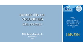 DEFINICIÓN DEDEFINICIÓN DE
VOLUMENESVOLUMENES
ICRU 29/50/62/83ICRU 29/50/62/83
PhD. Sandra Guzmán C.
Físico Médico
Perú
CURSO:
ASPECTOS FÍSICOS Y
CLÍNICOS DE LAS NUEVAS
TECNOLOGÍAS EN EL
TRATAMIENTO IMRT Y
VMAT
LIMA 2014
 