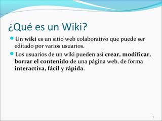 ¿Qué es un Wiki?
Un wiki es un sitio web colaborativo que puede ser
editado por varios usuarios.
Los usuarios de un wiki pueden así crear, modificar,
borrar el contenido de una página web, de forma
interactiva, fácil y rápida.
1
 