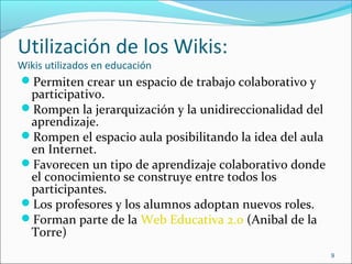 Utilización de los Wikis:
Wikis utilizados en educación
Permiten crear un espacio de trabajo colaborativo y
participativo.
Rompen la jerarquización y la unidireccionalidad del
aprendizaje.
Rompen el espacio aula posibilitando la idea del aula
en Internet.
Favorecen un tipo de aprendizaje colaborativo donde
el conocimiento se construye entre todos los
participantes.
Los profesores y los alumnos adoptan nuevos roles.
Forman parte de la Web Educativa 2.0 (Anibal de la
Torre)
9
 