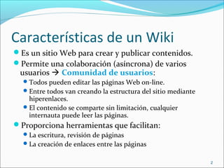 Características de un Wiki
Es un sitio Web para crear y publicar contenidos.
Permite una colaboración (asíncrona) de varios
usuarios  Comunidad de usuarios:
Todos pueden editar las páginas Web on-line.
Entre todos van creando la estructura del sitio mediante
hiperenlaces.
El contenido se comparte sin limitación, cualquier
internauta puede leer las páginas.
Proporciona herramientas que facilitan:
La escritura, revisión de páginas
La creación de enlaces entre las páginas
2
 