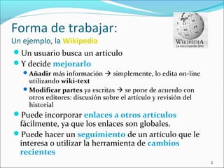 Forma de trabajar:
Un ejemplo, la Wikipedia
Un usuario busca un artículo
Y decide mejorarlo
Añadir más información  simplemente, lo edita on-line
utilizando wiki-text
Modificar partes ya escritas  se pone de acuerdo con
otros editores: discusión sobre el artículo y revisión del
historial
Puede incorporar enlaces a otros artículos
fácilmente, ya que los enlaces son globales.
Puede hacer un seguimiento de un artículo que le
interesa o utilizar la herramienta de cambios
recientes
3
 