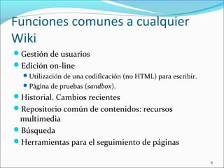 Funciones comunes a cualquier
Wiki
Gestión de usuarios
Edición on-line
Utilización de una codificación (no HTML) para escribir.
Página de pruebas (sandbox).
Historial. Cambios recientes
Repositorio común de contenidos: recursos
multimedia
Búsqueda
Herramientas para el seguimiento de páginas
4
 
