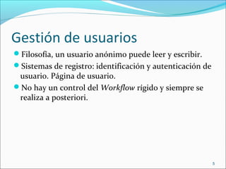 Gestión de usuarios
Filosofía, un usuario anónimo puede leer y escribir.
Sistemas de registro: identificación y autenticación de
usuario. Página de usuario.
No hay un control del Workflow rígido y siempre se
realiza a posteriori.
5
 