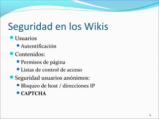 Seguridad en los Wikis
Usuarios
Autentificación
Contenidos:
Permisos de página
Listas de control de acceso
Seguridad usuarios anónimos:
Bloqueo de host / direcciones IP
CAPTCHA
6
 