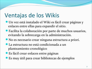 Ventajas de los Wikis
Un vez está instalado el Wiki es fácil crear páginas y
enlaces entre ellas para expandir el sitio.
Facilita la colaboración por parte de muchos usuarios,
evitando la sobrecarga en la administración.
No es necesario crear ninguna estructura a priori.
La estructura no está condicionada a un
planteamiento cronológico
Es fácil crear enlaces entre páginas
Es muy útil para crear bibliotecas de ejemplos
7
 