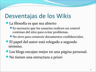 Desventajas de los Wikis
La filosofía es que sea abierto
Es necesario que los usuarios realicen un control
continuo del sitio para evitar problemas.
No sirve para construir documentos confidenciales.
El papel del autor está relegado a segundo
término.
Los blogs encajan mejor en una página personal.
No tienen una estructura a priori
8
 
