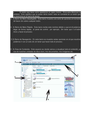  El botón que tiene como apariencia un signo menos. Sirve para Minimizar la
ventana. Esto significa que al pulsar dicho botón; este se convierte en un botón que
se posiciona en la barra de tareas.
3. 3) Barra de Menú desplegable. Esta barra muestra una serie de opciones al momento
de hacer clic sobre cualquier botón.
4. 4) Barra de Menú Rápido. Esta barra recibe este nombre debido a que en él podemos
llegar de forma rápida, al panel de control. por ejemplo; Sin tener que ir al botón
inicio y hacer el proceso.
5.5) Barra de Navegación. En esta barra se muestra varias opciones en el que nosotros
podemos ir con un solo clic sin tener que hacer todo el proceso.
6. 6) Área de Contenido. Este espacio es donde vamos a visualizar todo el contendió, ya
sea de nuestras unidades de disco duro, mis documentos, mis imágenes etc.
 