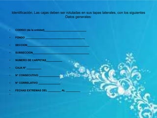 Identificación. Las cajas deben ser rotuladas en sus tapas laterales, con los siguientes
Datos generales:
• CODIGO (de la entidad)_____________________________
• FONDO _________________________________________
• SECCION___________________________________________
• SUBSECCION_______________________________________
• NUMERO DE CARPETAS___________
• CAJA N° __________
• N° CONSECUTIVO _______________
• N° CORRELATIVO _______________
• FECHAS EXTREMAS DEL _________ AL __________
•
 
