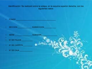 Identificación: Se realizará sobre la solapa, en la esquina superior derecha, con los
siguientes datos:
• FONDO ________________________________________
• SECCION ______________ SUBSECCION____________
• SERIE _________________ SUBSERIE________________
•
• N° DE FOLIOS ___________
• N° DE CARPETA _________
• N° DE CAJA _____________
 
