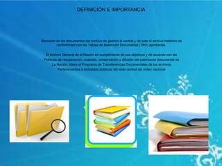 DEFINICIÓN E IMPORTANCIA
Remisión de los documentos del archivo de gestión al central y de este al archivo histórico de
conformidad con las Tablas de Retención Documental (TRD) aprobadas.
El Archivo General de la Nación en cumplimiento de sus objetivos y de acuerdo con las
Políticas de recuperación, custodia, conservación y difusión del patrimonio documental de
La Nación, lidera el Programa de Transferencias Documentales de los archivos
Pertenecientes a entidades públicas del nivel central del orden nacional
 