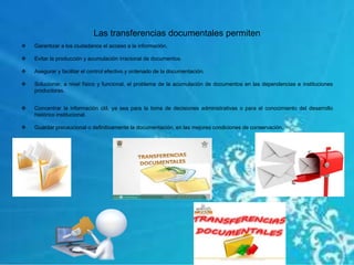 Las transferencias documentales permiten
 Garantizar a los ciudadanos el acceso a la información.
 Evitar la producción y acumulación irracional de documentos.
 Asegurar y facilitar el control efectivo y ordenado de la documentación.
 Solucionar, a nivel físico y funcional, el problema de la acumulación de documentos en las dependencias e instituciones
productoras.
 Concentrar la información útil, ya sea para la toma de decisiones administrativas o para el conocimiento del desarrollo
histórico institucional.
 Guardar precaucional o definitivamente la documentación, en las mejores condiciones de conservación.
 