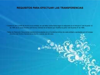 REQUISITOS PARA EFECTUAR LAS TRANSFERENCIAS
- Existencia del Comité de Archivo en la entidad, el cual debe conformarse según lo estipulado en el Artículo 4° del Acuerdo 12
de 1995 de la Junta Directiva del Archivo General de la Nación que modifica la parte I del Acuerdo 07 de 1994.
- Tablas de Retención Documental debidamente avaladas por el Comité de Archivo de cada entidad y aprobadas por el Consejo
Directivo del Archivo General de la Nación, cuando sea del caso.
 