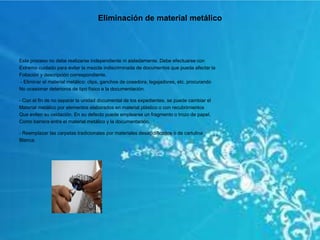 Eliminación de material metálico
Este proceso no debe realizarse independiente ni aisladamente. Debe efectuarse con
Extremo cuidado para evitar la mezcla indiscriminada de documentos que pueda afectar la
Foliación y descripción correspondiente.
- Eliminar el material metálico: clips, ganchos de cosedora, legajadores, etc. procurando
No ocasionar deterioros de tipo físico a la documentación.
- Con el fin de no separar la unidad documental de los expedientes, se puede cambiar el
Material metálico por elementos elaborados en material plástico o con recubrimientos
Que eviten su oxidación. En su defecto puede emplearse un fragmento o trozo de papel,
Como barrera entre el material metálico y la documentación.
- Reemplazar las carpetas tradicionales por materiales desacidificados o de cartulina
Blanca.
 