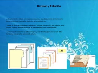 Revisión y Foliación
La documentación deberá numerarse consecutiva y cronológicamente al interior de la
Misma, teniendo en cuenta las siguientes recomendaciones:
- Utilizar un lápiz de mina negra y blanda para numerar desde uno (1) en adelante, en la
Esquina superior derecha de la hoja, de manera legible y sin enmendaduras.
- La numeración existente no debe corregirse y si se detecta algún error en ella debe
Numerarse nuevamente, tachando la anterior.
 
