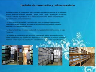 Unidades de conservación y realmacenamiento.
Entre las unidades de conservación más comunes que pueden encontrarse en los diferentes
Archivos, están las siguientes: Paquetes, Legajos, Tomos, Cajas, Carpetas y A-Z. Cada una
De estas unidades, dependiendo de su estado de conservación, deberá prepararse de la
Siguiente manera para la transferencia:
- La documentación empastada o encuadernada cuyos lomos están desprendidos o
Deteriorados deberá someterse al proceso de empaste o refuerzo del lomo utilizando
Materiales y procedimientos adecuados.
- La documentación que no está encuadernada ni empastada deberá almacenarse en cajas
Y carpetas.
Las unidades de conservación que el Archivo General de la Nación recomienda, no sólo
Para la transferencia sino también para almacenar la documentación en archivos centrales o
Históricos son las cajas y las carpetas, las cuales tendrán las siguientes especificaciones:
 