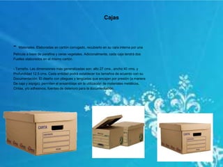 Cajas
- Materiales. Elaboradas en cartón corrugado, recubierto en su cara interna por una
Película a base de parafina y ceras vegetales. Adicionalmente, cada caja tendrá dos
Fuelles elaborados en el mismo cartón.
- Tamaño. Las dimensiones más generalizadas son: alto 27 cms., ancho 40 cms. y
Profundidad 12.5 cms. Cada entidad podrá establecer los tamaños de acuerdo con su
Documentación. El diseño con pliegues y lengüetas que encajan por presión (a manera
De caja y espigo), permiten el ensamblaje sin la utilización de materiales metálicos,
Cintas, y/o adhesivos, fuentes de deterioro para la documentación.
 
